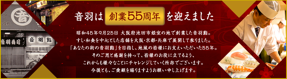 音羽は創業周年を迎えました。昭和45年9月25日大阪府池田市姫室の地で創業した音羽鮨。「あなたの街の音羽鮨」を目指し、地域の皆様にお支えいただいた52年。そのご恩と感謝を持って、皆様のお役に立てるよう、これからも様々なことにチャレンジしていく所存でございます。今後とも、ご愛顧を賜りますようお願い申し上げます。